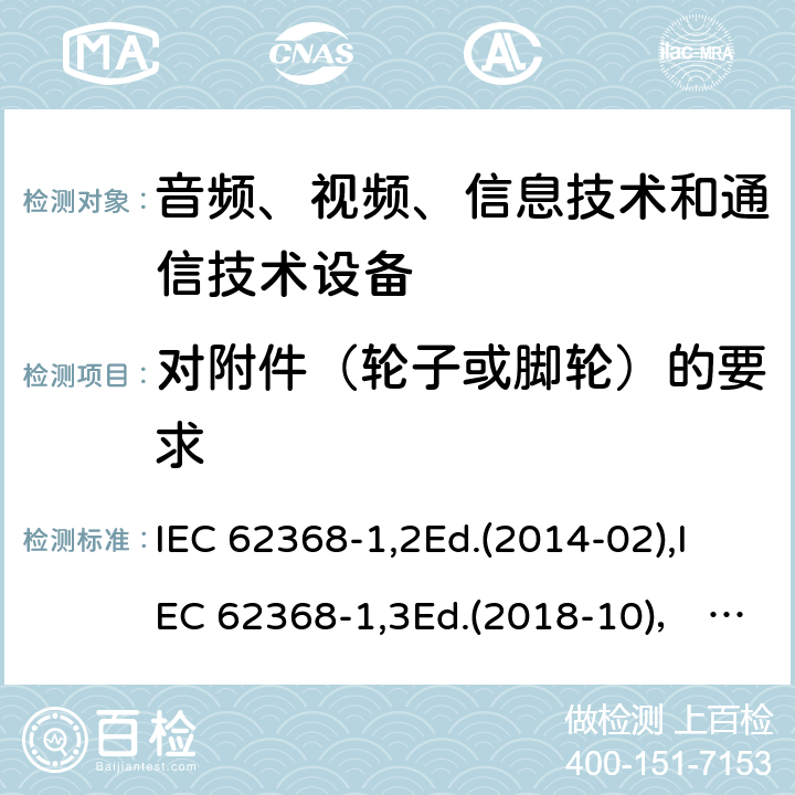 对附件（轮子或脚轮）的要求 音频、视频、信息技术和通信技术设备第1部分：安全要求 IEC 62368-1,2Ed.(2014-02),IEC 62368-1,3Ed.(2018-10)， EN62368-1 (2014) +A11（2017-01）, EN IEC 62368-1:2020+A11:2020,J62368-1 (2020) 8.9,8.10