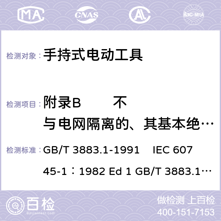 附录B        不与电网隔离的、其基本绝缘不按工具额定电压设计的电动机 手持式电动工具的安全 第一部分 通用要求 GB/T 3883.1-1991 IEC 60745-1：1982 Ed 1 GB/T 3883.1-2008 GB/T 3883.1-2005 IEC 60745-1：1997 Ed 2 IEC 60745-1：2003 Ed 3.2 IEC 60745-1：2006 Ed 4 EN 60745-1: 2009 EN 60745-1:2009/A11:2010 AS/NZS60745.1:2009 UL 60745-1:2011 附录B