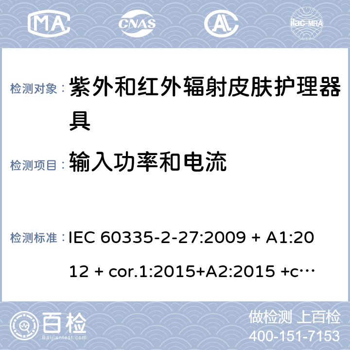 输入功率和电流 家用及类似用途电器 安全性 第2-27部分:紫外和红外辐射皮肤护理器具的特殊要求 IEC 60335-2-27:2009 + A1:2012 + cor.1:2015+A2:2015 +cor.2:2016;CSV/COR1:2015,IEC 60335-2-27:2019,AS/NZS 60335.2.27:2010 + A1:2014 + A2:2015,AS/NZS 60335.2.27:2016 + A1:2017,EN 60335-2-27:2013 + A1:202 + A2:2020 10