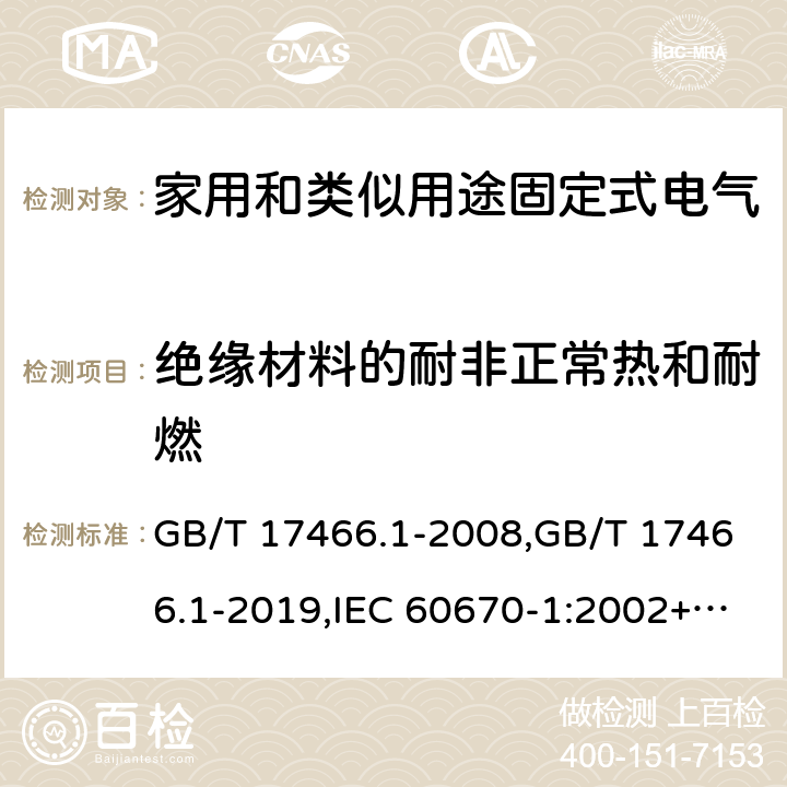 绝缘材料的耐非正常热和耐燃 家用和类似用途固定式电气装置电器附件安装盒和外壳 第1部分:通用要求 GB/T 17466.1-2008,GB/T 17466.1-2019,IEC 60670-1:2002+A1:2011,IEC 60670-1:2015, 
AS/NZS IEC 60670.1:2012 
EN 60670-1:2005 +ISH1:2009+ A1:2013 18