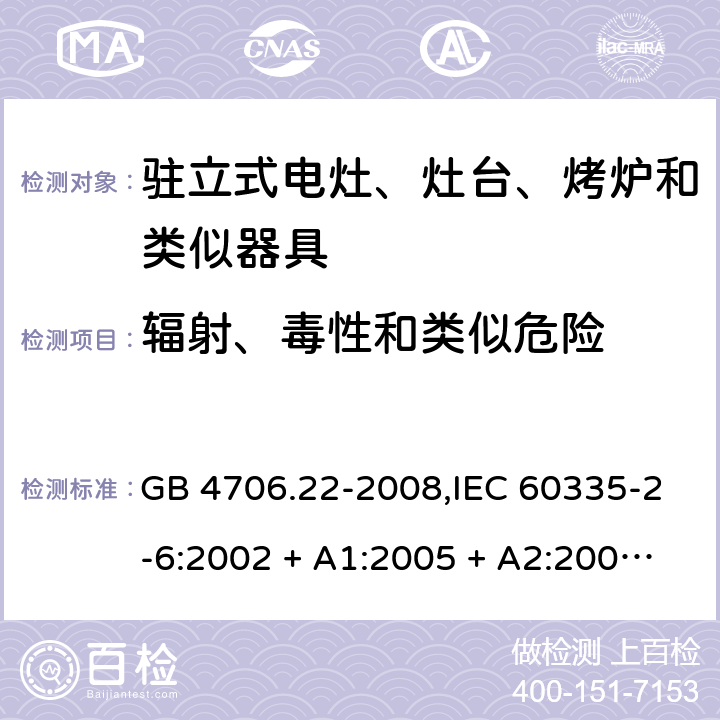 辐射、毒性和类似危险 家用和类似用途电器的安全 第2-6部分:驻立式电灶、灶台、烤炉及类似器具的特殊要求 GB 4706.22-2008,IEC 60335-2-6:2002 + A1:2005 + A2:2008,IEC 60335-2-6:2014+A1:2018,AS/NZS 60335.2.6:2008 + A1:2008 + A2:2009 + A3:2010 + A4:2011,AS/NZS 60335.2.6:2014+A1:2015+A2:2019, 
EN 60335-2-6:2003 + A1:2005 + A2:2008 + A11:2010 + A12:2012 + A13:2013,EN 60335-2-6:2015 + A1:202 + A11:2020 32