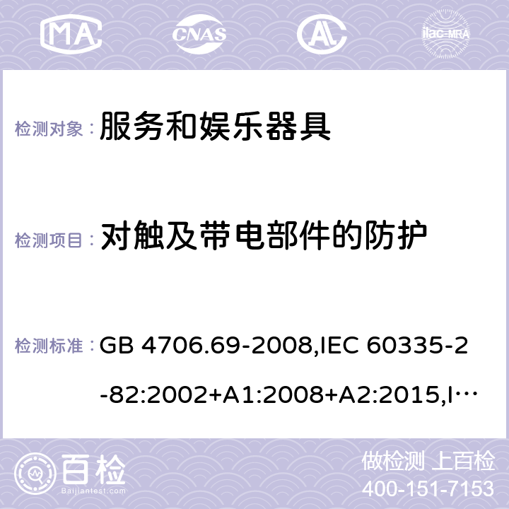 对触及带电部件的防护 家用和类似用途电器的安全 第2-82部分：服务和娱乐器具的特殊要求 GB 4706.69-2008,IEC 60335-2-82:2002+A1:2008+A2:2015,IEC 60335-2-82:2017,AS/NZS 60335.2.82:2000+A1：2001+A2：2007,AS/NZS 60335.2.82:2006+A1：2008,AS/NZS 60335.2.82:2015,AS/NZS 60335.2.82:2018,EN 60335-2-82:2003+A1:2008+A2:2020 8