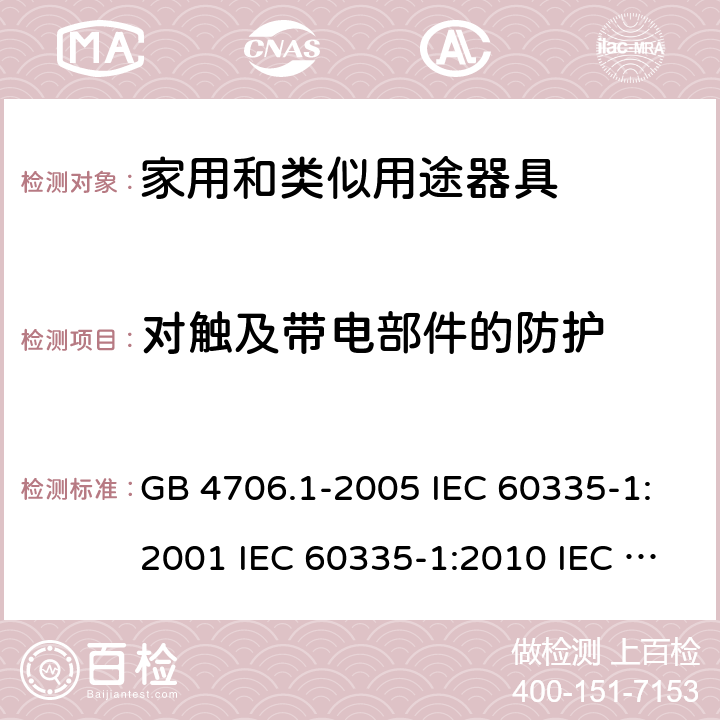 对触及带电部件的防护 家用和类似用途电器的安全  第1部分：通用要求 GB 4706.1-2005 IEC 60335-1:2001 IEC 60335-1:2010 IEC 60335-1:2010/AMD1:2013 IEC 60335-1:2010/AMD2:2016 EN 60335-1-1994 EN 60335-1-2012+A11:2014+A13:2017 EN 60335-1:2002+A1:2004+A2:2006+A13:2008 8