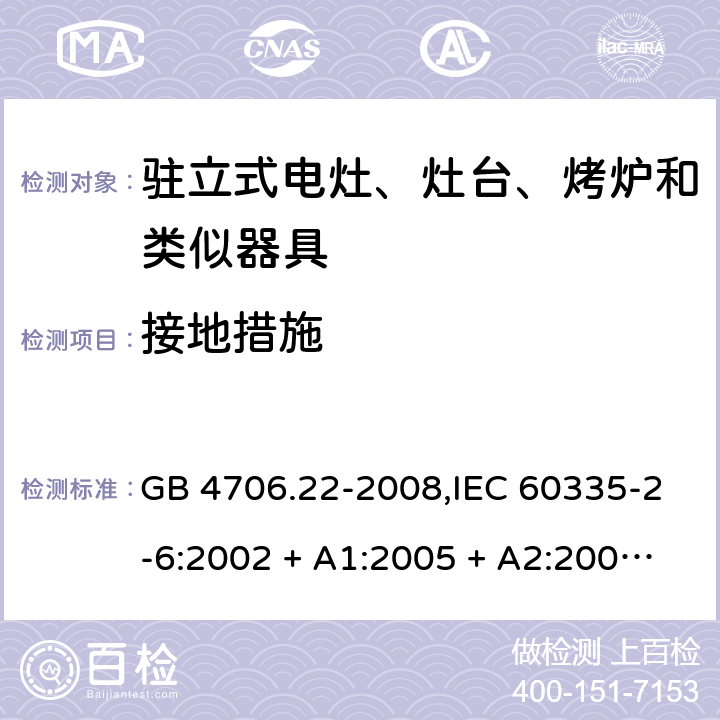 接地措施 家用和类似用途电器的安全 第2-6部分:驻立式电灶、灶台、烤炉及类似器具的特殊要求 GB 4706.22-2008,IEC 60335-2-6:2002 + A1:2005 + A2:2008,IEC 60335-2-6:2014+A1:2018,AS/NZS 60335.2.6:2008 + A1:2008 + A2:2009 + A3:2010 + A4:2011,AS/NZS 60335.2.6:2014+A1:2015+A2:2019, 
EN 60335-2-6:2003 + A1:2005 + A2:2008 + A11:2010 + A12:2012 + A13:2013,EN 60335-2-6:2015 + A1:202 + A11:2020 27