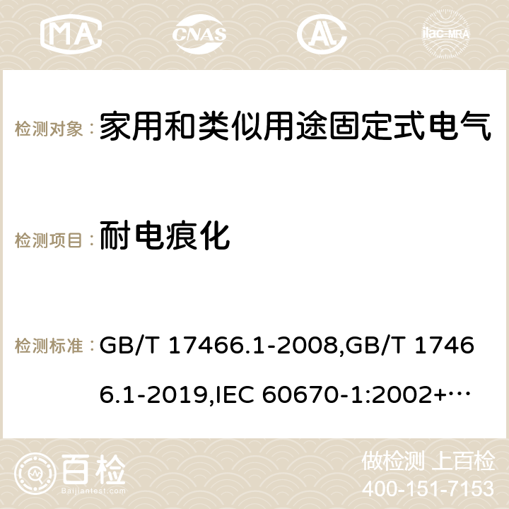 耐电痕化 家用和类似用途固定式电气装置电器附件安装盒和外壳 第1部分:通用要求 GB/T 17466.1-2008,GB/T 17466.1-2019,IEC 60670-1:2002+A1:2011,IEC 60670-1:2015, 
AS/NZS IEC 60670.1:2012 
EN 60670-1:2005 +ISH1:2009+ A1:2013 19