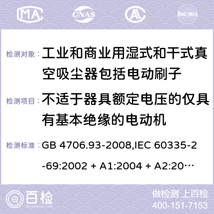 不适于器具额定电压的仅具有基本绝缘的电动机 家用和类似用途电器的安全性.第2-69部分:工业和商业用湿式和干式真空吸尘器包括电动刷子的特殊要求 GB 4706.93-2008,IEC 60335-2-69:2002 + A1:2004 + A2:2007,IEC 60335-2-69:2012,IEC 60335-2-69:2016,AS/NZS 60335.2.69:2003 + A1:2005 + A2:2008 + A3:2010,AS/NZS 60335.2.69:2012,AS/NZS 60335.2.69:2017,EN 60335-2-69:2012 附录I