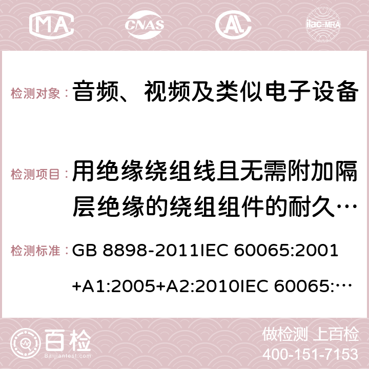 用绝缘绕组线且无需附加隔层绝缘的绕组组件的耐久性试验 音频、视频及类似电子设备 安全要求 GB 8898-2011IEC 60065:2001 +A1:2005+A2:2010IEC 60065:2014EN 60065:2002+A1:2006+A11:2008+A2:2010+A12:2011EN 60065:2014AS/NZS 60065:2003+A1:2008AS/NZS 60065:2012+A1:2015 AS/NZS 60065:2018 8.18