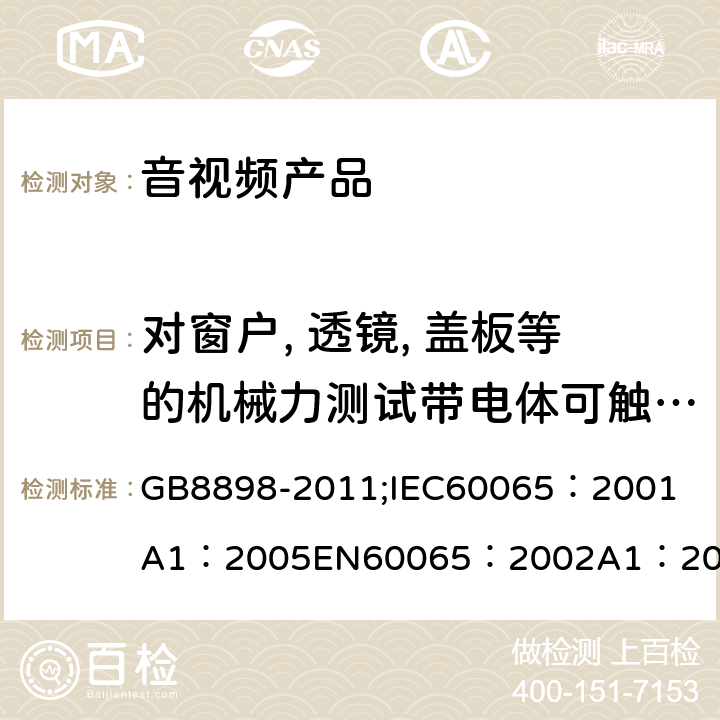 对窗户, 透镜, 盖板等的机械力测试带电体可触及性测试，爬电距离和电气间隙 音频、视频及类似电子设备 安全要求 GB8898-2011;
IEC60065：2001
A1：2005
EN60065：2002
A1：2006
AS/NZS 60065:2003 8.13