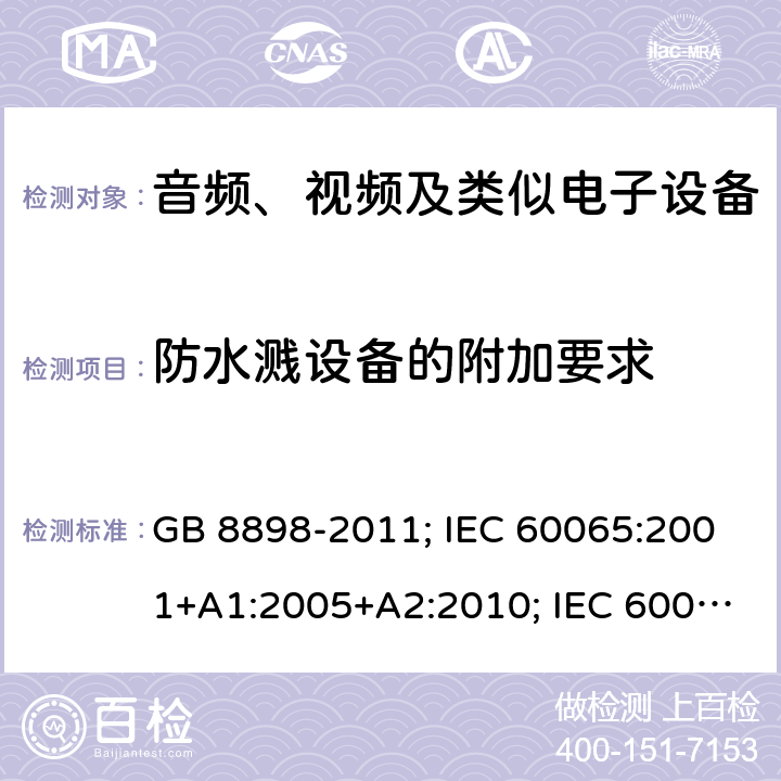 防水溅设备的附加要求 音频、视频及类似电子设备安全要求 GB 8898-2011; IEC 60065:2001+A1:2005+A2:2010; IEC 60065:2014; EN 60065:2002+A1:2006+A11:2008+A2:2010+A12:2011; EN 60065:2014; EN 60065:2014/A11:2017; J60065(H23) 附录A
