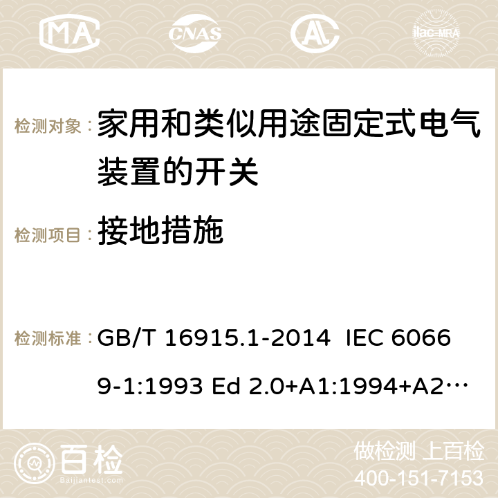 接地措施 家用和类似用途固定式电气装置的开关 第1部分：通用要求 GB/T 16915.1-2014 IEC 60669-1:1993 Ed 2.0+A1:1994+A2:1995 IEC 60669-1:1998 Ed 3.0 IEC 60669-1:2000 Ed 3.1 IEC 60669-1:2007 Ed 3.2 IEC60669-1:2017 Ed 4.0 EN 60669-1: 1999/A2:2008 EN 60669-1:2018 11