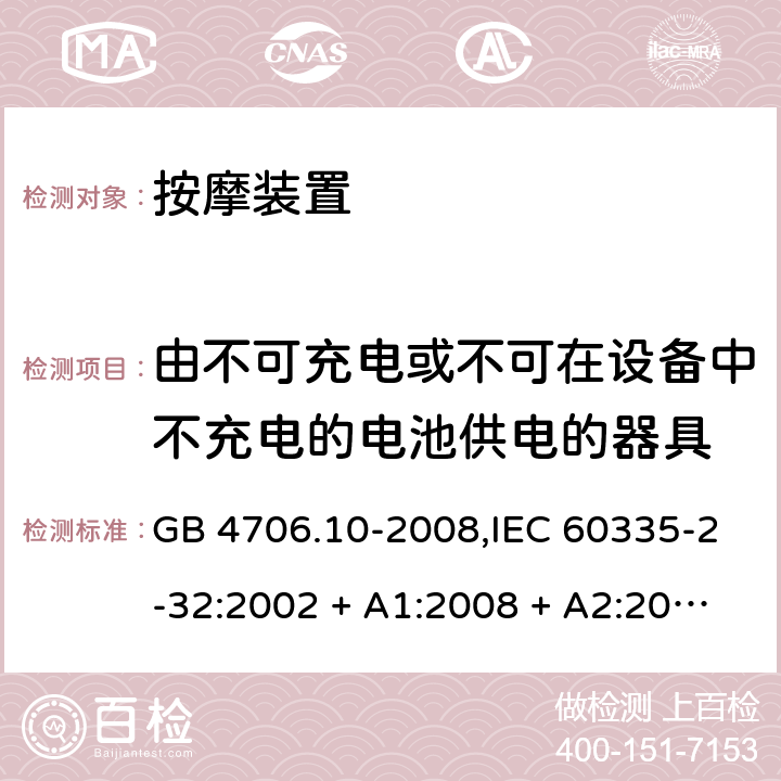 由不可充电或不可在设备中不充电的电池供电的器具 家用和类似用途电器的安全 第2-32部分:按摩装置的特殊要求 GB 4706.10-2008,IEC 60335-2-32:2002 + A1:2008 + A2:2013,IEC 60335-2-32:2019,AS/NZS 60335.2.32:2004 + A1:2008,AS/NZS 60335.2.32:2014,EN 60335-2-32:2003 + A1:2008 + A2:2015 IEC 60335-1,AS/NZS 60335.1和EN 60335-1: 附录S