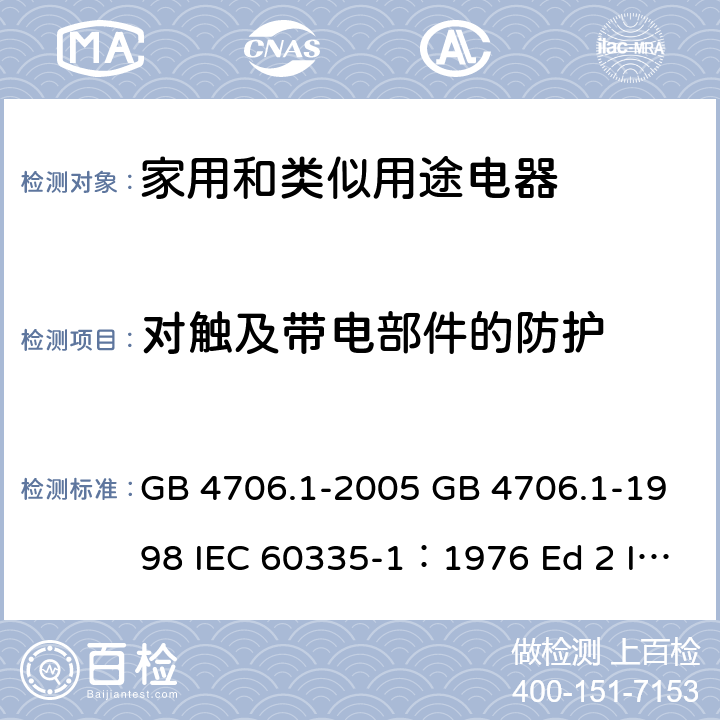 对触及带电部件的防护 家用和类似用途电器的安全 第一部分 通用要求 GB 4706.1-2005 GB 4706.1-1998 IEC 60335-1：1976 Ed 2 IEC 60335-1：1991Ed3 IEC 60335-1：2001 Ed 4.0 IEC 60335-1：2004 Ed 4.1 IEC 60335-1：2006 Ed4.2 IEC 60335-1：2010 Ed 5.0 8