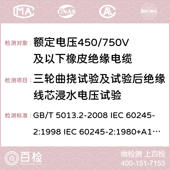 三轮曲挠试验及试验后绝缘线芯浸水电压试验 额定电压450/750V及以下橡皮绝缘电缆 第2部分试验方法 GB/T 5013.2-2008 IEC 60245-2:1998 IEC 60245-2:1980+A1:1985 IEC 60245-2:1994+A1:1997+A2:1998 J 60245-2（H20） JIS C 3663-2：2003 3.5