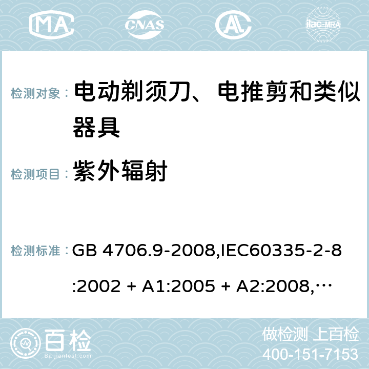 紫外辐射 家用和类似用途电器的安全 第2-8部分:电动剃须刀、电推剪及类似器具的特殊要求 GB 4706.9-2008,IEC60335-2-8:2002 + A1:2005 + A2:2008,
IEC 60335-2-8:2012 + A1:2015+A2:2018,AS/NZS 60335.2.8:2004 + A1:2006 + A2:2009,AS/NZS 60335.2.8:2013 + A1:2017+A2:2019,EN 60335-2-8-2003 + A1:2005 + A2:2008,EN 60335-2-8:2015 + A1:2016 IEC 60335-1,AS/NZS 60335.1和EN 60335-1: 附录T