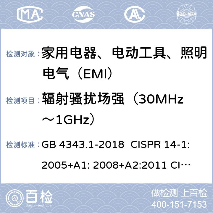 辐射骚扰场强（30MHz～1GHz） 家用电器、电动工具和类似器具的电磁兼容要求 第1部分：发射 GB 4343.1-2018 CISPR 14-1:2005+A1: 2008+
A2:2011 
CISPR 14-1:2016 EN 55014-1:2006+A1:2009+
A2:2011 EN55014-1:2017 J55014-1(H27) 4.1.2