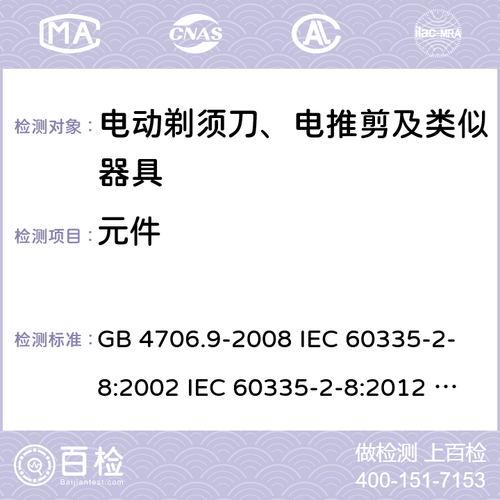 元件 家用和类似用途电器的安全 电动剃须刀、电推剪及类似器具的特殊要求 GB 4706.9-2008 IEC 60335-2-8:2002 IEC 60335-2-8:2012 IEC 60335-2-8:2012/AMD1:2015 IEC 60335-2-8:2002/AMD1:2005 IEC 60335-2-8:2002/AMD2:2008 EN 60335-2-8:2003 EN 60335-2-8-2015 24