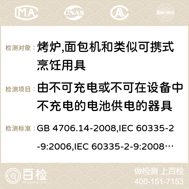 由不可充电或不可在设备中不充电的电池供电的器具 家用和类似用途电器的安全 第2-9部分:烤炉,面包机及类似可携式烹饪用具的特殊要求 GB 4706.14-2008,IEC 60335-2-9:2006,IEC 60335-2-9:2008 + A1:2012 + cor.1:2013+A2:2016,IEC 60335-2-9:2019,AS/NZS 60335.2.9:2009 +A1:2011,AS/NZS 60335.2.9:2014 + A1:2015 + A2:2016 + A3:2017,EN 60335-2-9:2003 + A1:2004 + A2:2006 + A12:2007 + A13:2010+AC:2011+AC:2012 IEC 60335-1,AS/NZS 60335.1和EN 60335-1: 附录S