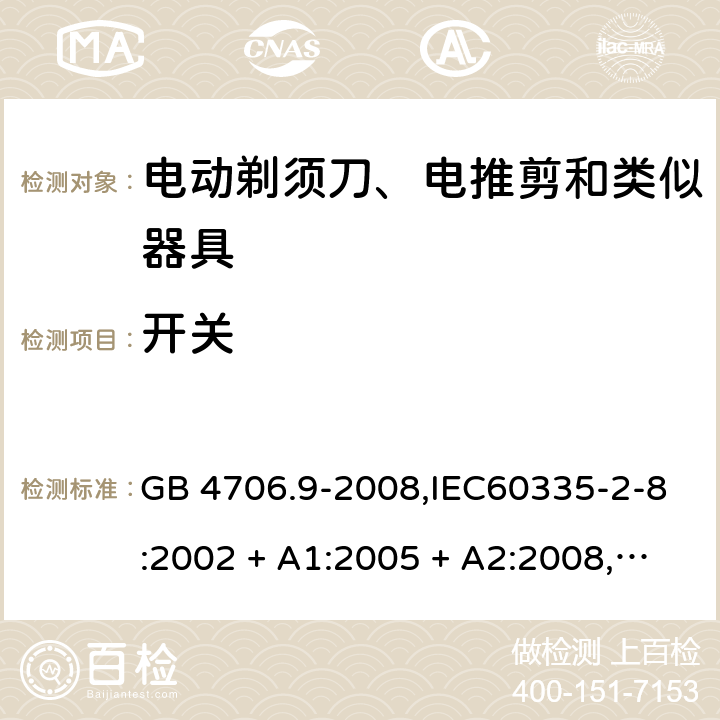 开关 家用和类似用途电器的安全 第2-8部分:电动剃须刀、电推剪及类似器具的特殊要求 GB 4706.9-2008,IEC60335-2-8:2002 + A1:2005 + A2:2008,
IEC 60335-2-8:2012 + A1:2015+A2:2018,AS/NZS 60335.2.8:2004 + A1:2006 + A2:2009,AS/NZS 60335.2.8:2013 + A1:2017+A2:2019,EN 60335-2-8-2003 + A1:2005 + A2:2008,EN 60335-2-8:2015 + A1:2016 附录H