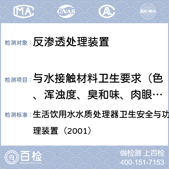 与水接触材料卫生要求（色、浑浊度、臭和味、肉眼可见物、pH、溶解性总固体、耗氧量、砷、镉、铬（六价）、铝、铅、汞、三氯甲烷、挥发酚类、铁、锰、铜、锌、钡、镍、锑、硒、四氯化碳、锡、银、（碘）碘化物、溴化物、溴酸盐、钠、邻苯二甲酸酯类、总有机碳、三氯乙烯、四氯乙烯） 生活饮用水水质处理器卫生安全与功能评价规范— 反渗透处理装置（2001） 生活饮用水水质处理器卫生安全与功能评价规范— 反渗透处理装置（2001） 4