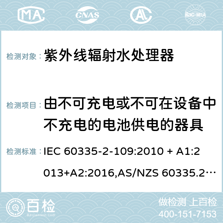 由不可充电或不可在设备中不充电的电池供电的器具 家用和类似用途电器的安全 第2-109部分:紫外线辐射水处理器的特殊要求 IEC 60335-2-109:2010 + A1:2013+A2:2016,AS/NZS 60335.2.109:2011+A1：2014+A2：2017,EN 60335-2-109:2010+A1:2018+A2:2018 IEC 60335-1,AS/NZS 60335.1和EN 60335-1: 附录S