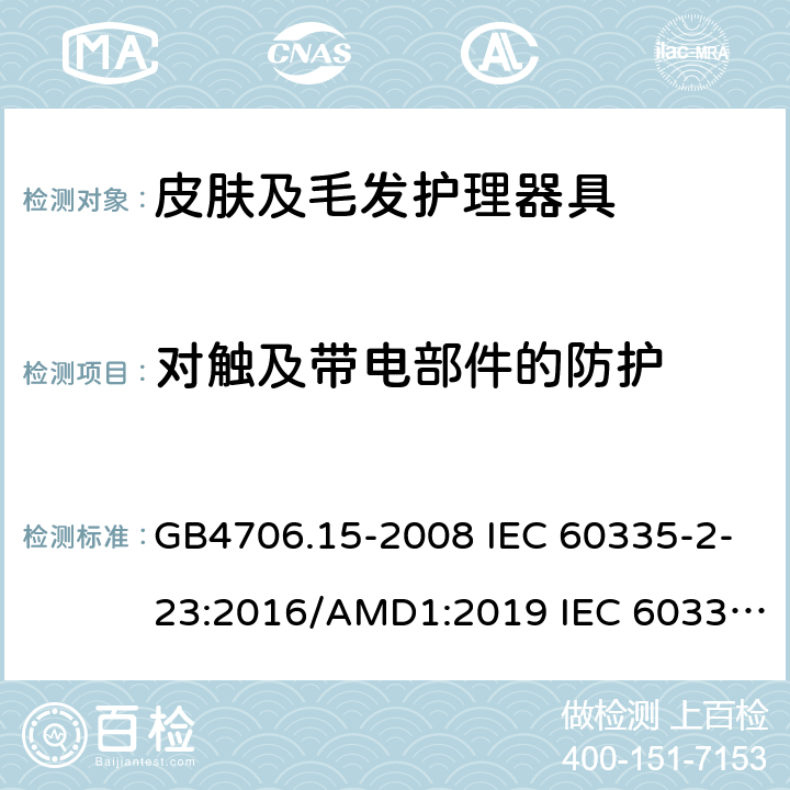 对触及带电部件的防护 家用和类似用途电器的安全 皮肤及毛发护理器具的特殊要求 GB4706.15-2008 IEC 60335-2-23:2016/AMD1:2019 IEC 60335-2-23:2003 IEC 60335-2-23:2016 IEC 60335-2-23:2003/AMD1:2008 IEC 60335-2-23:2003/AMD2:2012 EN 60335-2-23-2003 8