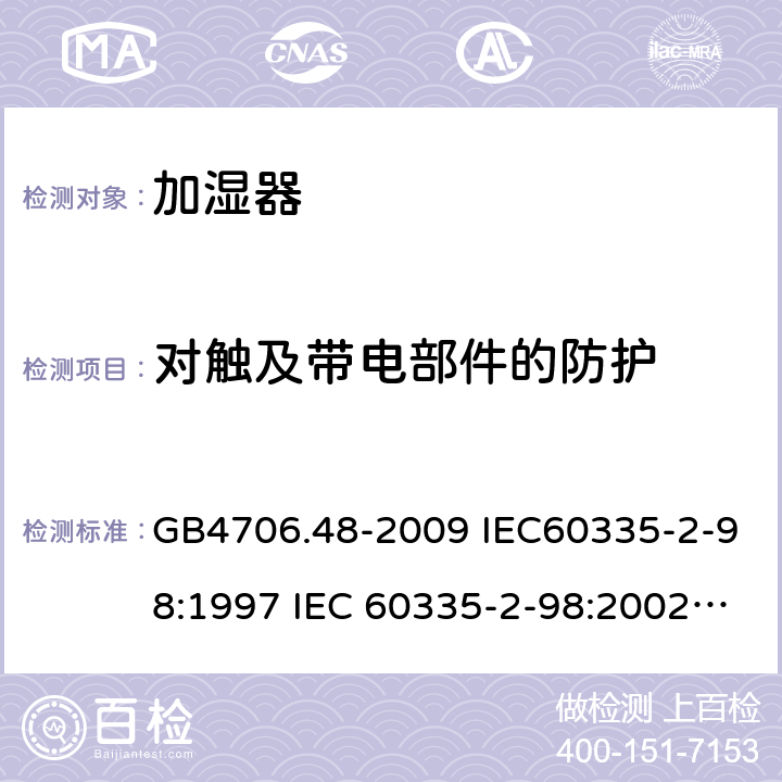 对触及带电部件的防护 家用和类似用途电器的安全 加湿器的特殊要求 GB4706.48-2009 IEC60335-2-98:1997 IEC 60335-2-98:2002 IEC 60335-2-98:2002/AMD1:2004 IEC 60335-2-98:2002/AMD2:2008 IEC 60335-2-98:1997/AMD1:1999 EN 60335-2-98-2003 8