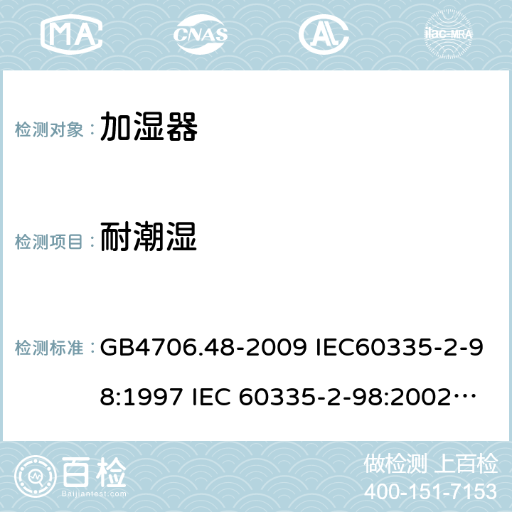 耐潮湿 家用和类似用途电器的安全 加湿器的特殊要求 GB4706.48-2009 IEC60335-2-98:1997 IEC 60335-2-98:2002 IEC 60335-2-98:2002/AMD1:2004 IEC 60335-2-98:2002/AMD2:2008 IEC 60335-2-98:1997/AMD1:1999 EN 60335-2-98-2003 15