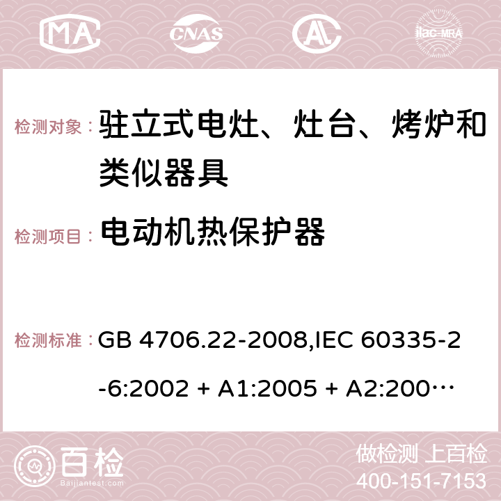 电动机热保护器 家用和类似用途电器的安全 第2-6部分:驻立式电灶、灶台、烤炉及类似器具的特殊要求 GB 4706.22-2008,IEC 60335-2-6:2002 + A1:2005 + A2:2008,IEC 60335-2-6:2014+A1:2018,AS/NZS 60335.2.6:2008 + A1:2008 + A2:2009 + A3:2010 + A4:2011,AS/NZS 60335.2.6:2014+A1:2015+A2:2019, 
EN 60335-2-6:2003 + A1:2005 + A2:2008 + A11:2010 + A12:2012 + A13:2013,EN 60335-2-6:2015 + A1:202 + A11:2020 附录D