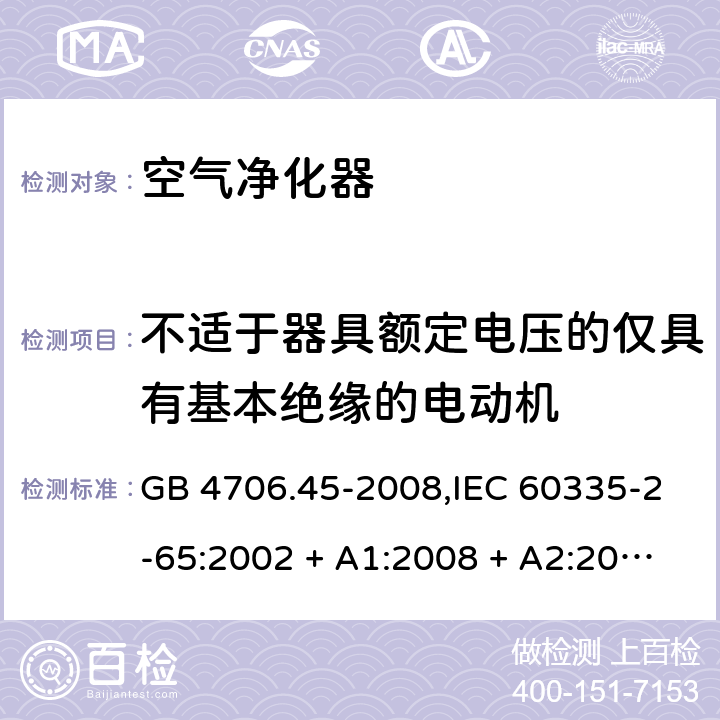 不适于器具额定电压的仅具有基本绝缘的电动机 家用和类似用途电器的安全 第2-65部分:空气净化器的特殊要求 GB 4706.45-2008,IEC 60335-2-65:2002 + A1:2008 + A2:2015,AS/NZS 60335.2.65:2006
 + A1:2009,AS/NZS 60335.2.65:2015,EN 60335-2-65:2003 + A1:2008 + A11:2012 附录I