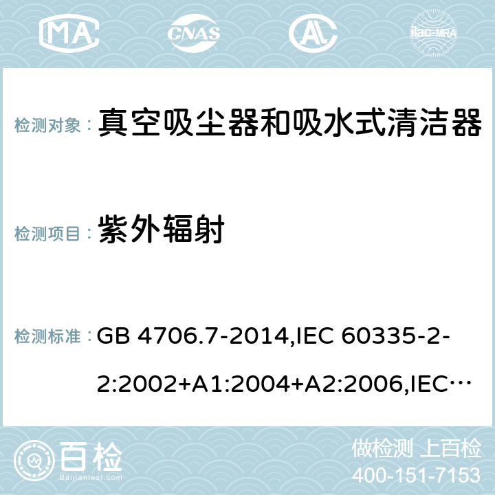 紫外辐射 家用和类似用途电器的安全第2-2部分:真空吸尘器和吸水式清洁器的特殊要求 GB 4706.7-2014,IEC 60335-2-2:2002+A1:2004+A2:2006,IEC 60335-2-2:2009+A1:2012+A2:2016+SH1:2016,IEC 60335-2-2:2019,AS/NZS 60335.2.2:2010+A1:2011+A2:2014+A3:2015+A4:2017,AS/NZS 60335.2.2:2018,EN 60335-2-2:2003+A1:2004+A2:2006+A11:2010,EN 60335-2-2:2010+A11:2012+AC:2012+A1:2013 IEC 60335-1,AS/NZS 60335.1和EN 60335-1: 附录T