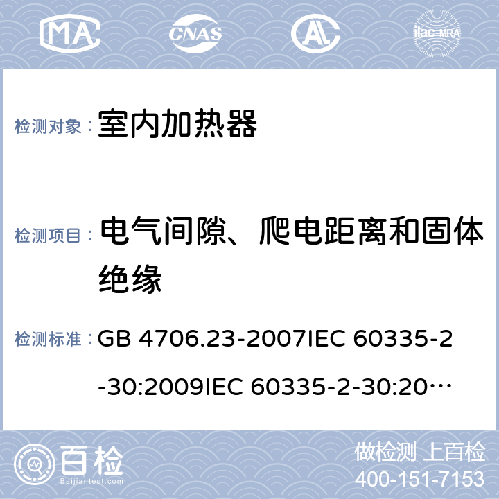 电气间隙、爬电距离和固体绝缘 家用和类似用途电器的安全 室内加热器的特殊要求 GB 4706.23-2007
IEC 60335-2-30:2009
IEC 60335-2-30:2009+A1:2016
EN 60335-2-30:2009
EN 60335-2-30:2009+A11:2012
AS/NZS60335.2.30:2015+A1:2015+A2:2017 29