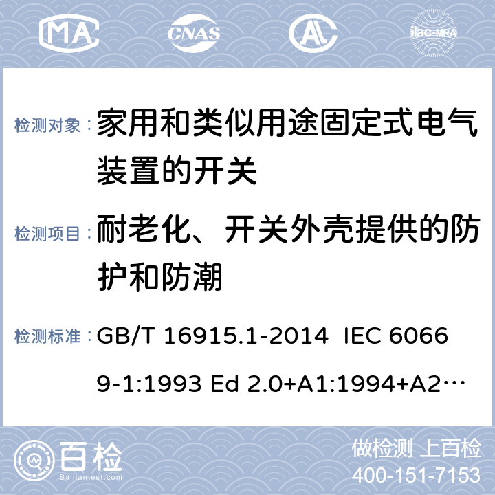 耐老化、开关外壳提供的防护和防潮 家用和类似用途固定式电气装置的开关 第1部分：通用要求 GB/T 16915.1-2014 IEC 60669-1:1993 Ed 2.0+A1:1994+A2:1995 IEC 60669-1:1998 Ed 3.0 IEC 60669-1:2000 Ed 3.1 IEC 60669-1:2007 Ed 3.2 IEC60669-1:2017 Ed 4.0 EN 60669-1: 1999/A2:2008 EN 60669-1:2018 15