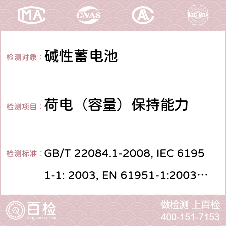 荷电（容量）保持能力 含碱性或其它非酸性电解质的蓄电池和蓄电池组 便携式密封单体蓄电池 第1部分：镉镍电池 GB/T 22084.1-2008, IEC 61951-1: 2003, EN 61951-1:2003, EN 61951-1:2014, IEC 61951-1:2013, IEC 61951-1:2017 7.3/7.4