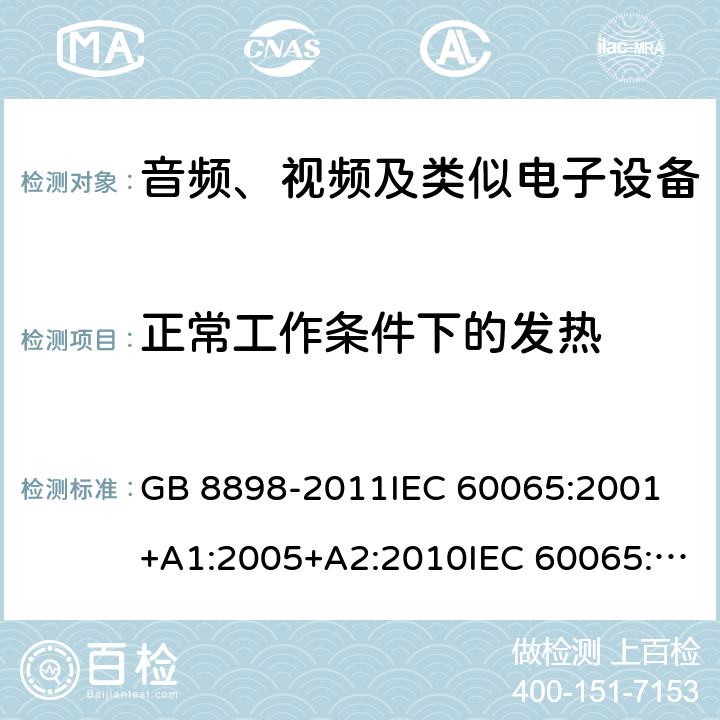 正常工作条件下的发热 音频、视频及类似电子设备 安全要求 GB 8898-2011IEC 60065:2001 +A1:2005+A2:2010IEC 60065:2014EN 60065:2002+A1:2006+A11:2008+A2:2010+A12:2011EN 60065:2014EN 60065:2014+A11:2017AS/NZS 60065:2003+A1:2008AS/NZS 60065:2012+A1:2015 AS/NZS 60065:2018 7