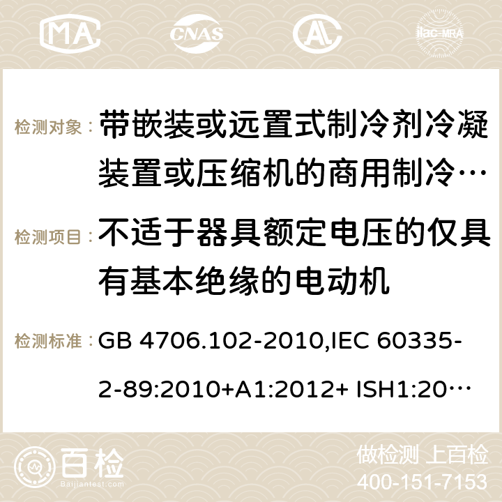 不适于器具额定电压的仅具有基本绝缘的电动机 家用和类似用途电器的安全 第2-89部分：带嵌装或远置式制冷剂冷凝装置或压缩机的商用制冷器具的特殊要求 GB 4706.102-2010,IEC 60335-2-89:2010+A1:2012+ ISH1:2014+A2:2015,IEC 60335-2-89:2019+COR1:2019,AS/NZS 60335.2.89:2002+A1：2003+A2：2005+A3：2007,AS/NZS 60335.2.89:2010+A1：2013+A2：2016,EN 60335-2-89:2010+A1:2016+A2:2017 附录I