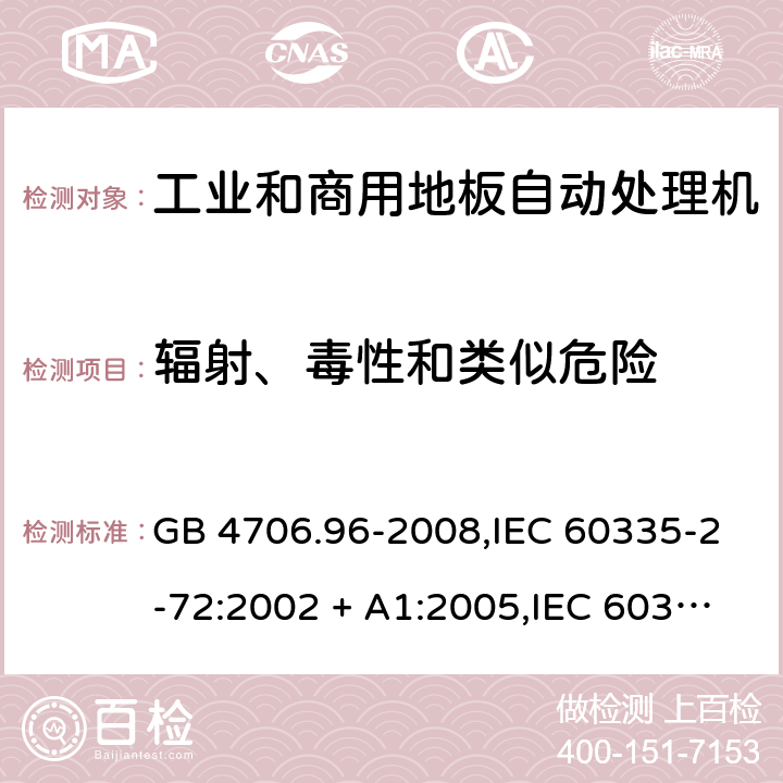 辐射、毒性和类似危险 家用和类似用途电器的安全 第2-72部分:工业和商用地板自动处理机的特殊要求 GB 4706.96-2008,IEC 60335-2-72:2002 + A1:2005,IEC 60335-2-72:2012,IEC 60335-2-72:2016,AS/NZS 60335.2.72:2003 + A1:2006,AS/NZS 60335.2.72:2013,AS/NZS 60335.2.72:2017,EN 60335-2-72:2012 32