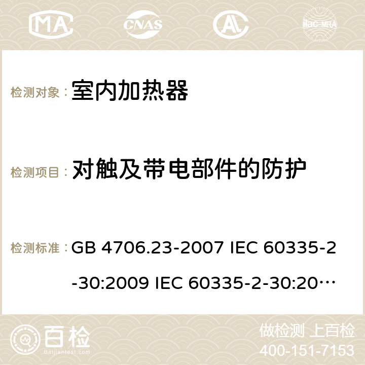 对触及带电部件的防护 家用和类似用途电器的安全 第2部分：室内加热器的特殊要求 GB 4706.23-2007 IEC 60335-2-30:2009 IEC 60335-2-30:2009/AMD1:2016 IEC 60335-2-30:2002 IEC 60335-2-30:2002/AMD1:2004 IEC 60335-2-30:2002/AMD2:2007 EN 60335-2-30-2009 8