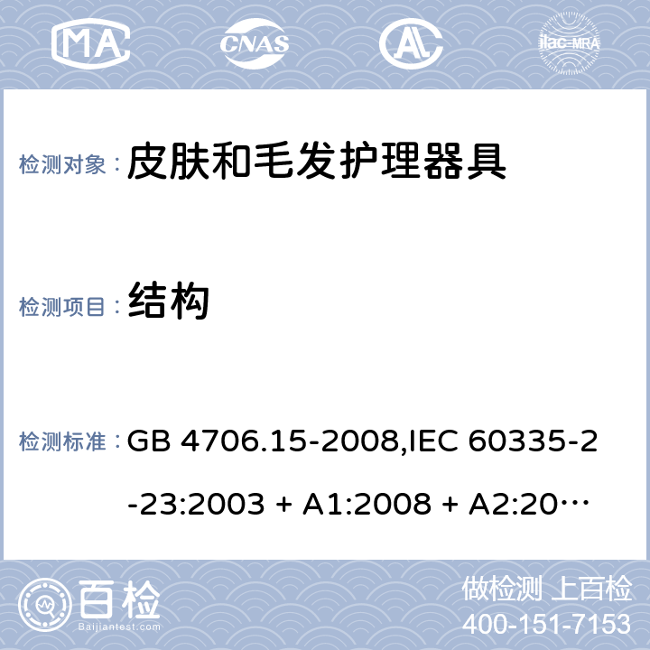 结构 家用和类似用途电器的安全 第2-23部分:皮肤和毛发护理器具的特殊要求 GB 4706.15-2008,IEC 60335-2-23:2003 + A1:2008 + A2:2012,IEC 60335-2-23:2016+A1:2019,AS/NZS 60335.2.23:2004 + A1:2008,AS/NZS 60335.2.23:2012 + A1:2015,AS/NZS 60335.2.23:2017,EN 60335-2-23:2003 + A1:2008 + A11:2010 + AC:2012+A2:2015 22