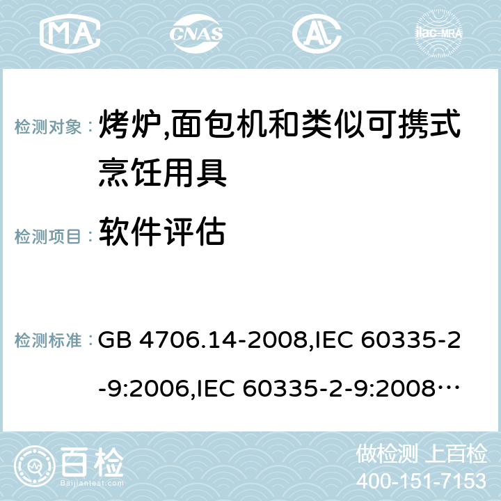 软件评估 家用和类似用途电器的安全 第2-9部分:烤炉,面包机及类似可携式烹饪用具的特殊要求 GB 4706.14-2008,IEC 60335-2-9:2006,IEC 60335-2-9:2008 + A1:2012 + cor.1:2013+A2:2016,IEC 60335-2-9:2019,AS/NZS 60335.2.9:2009 +A1:2011,AS/NZS 60335.2.9:2014 + A1:2015 + A2:2016 + A3:2017,EN 60335-2-9:2003 + A1:2004 + A2:2006 + A12:2007 + A13:2010+AC:2011+AC:2012 附录R