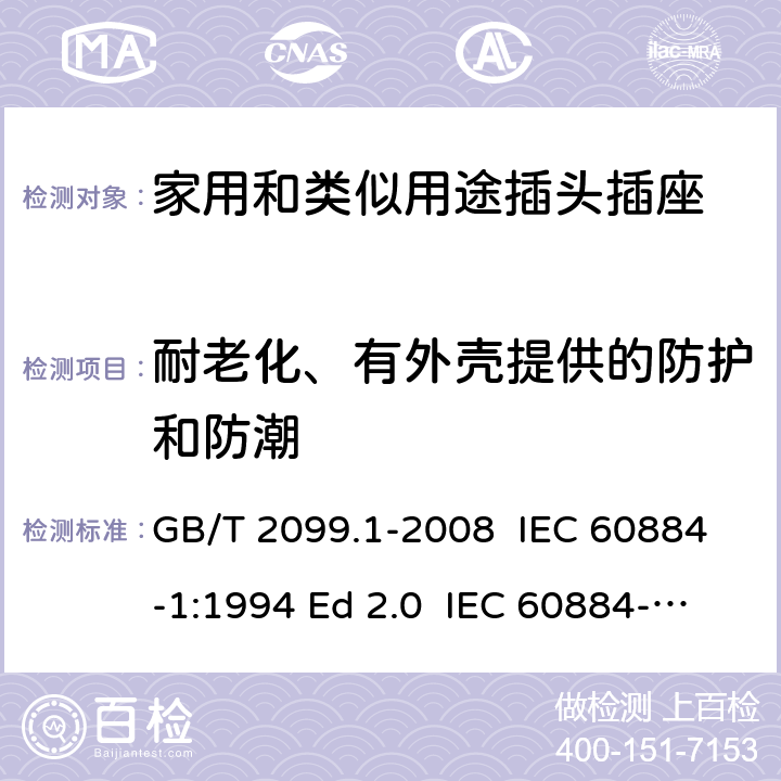 耐老化、有外壳提供的防护和防潮 家用和类似用途插头插座 第1部分: 通用要求 GB/T 2099.1-2008 IEC 60884-1:1994 Ed 2.0 IEC 60884-1:2006 Ed 3.1 IEC 60884-1:2002/AMD2:2013 16