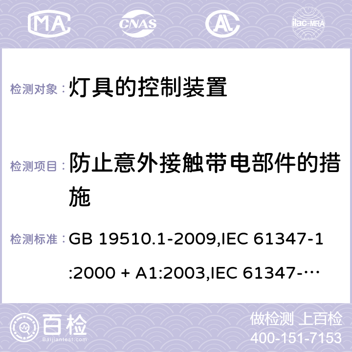 防止意外接触带电部件的措施 灯的控制装置 第1部分：一般要求和安全要求 GB 19510.1-2009,IEC 61347-1:2000 + A1:2003,IEC 61347-1:2007 + A1:2010 + A2:2012,IEC 61347-1:2015+A1:2017,AS/NZS 61347.1:2016+A1:2018,EN 61347-1:2008 + A1:2011 + A2:2013,EN 61347-1:2015 10