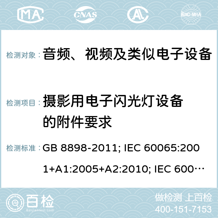 摄影用电子
闪光灯设备
的附件要求 音频、视频及类似电子设备安全要求 GB 8898-2011; IEC 60065:2001+A1:2005+A2:2010; IEC 60065:2014; EN 60065:2002+A1:2006+A11:2008+A2:2010+A12:2011; EN 60065:2014; EN 60065:2014/A11:2017; J60065(H23) 附录L