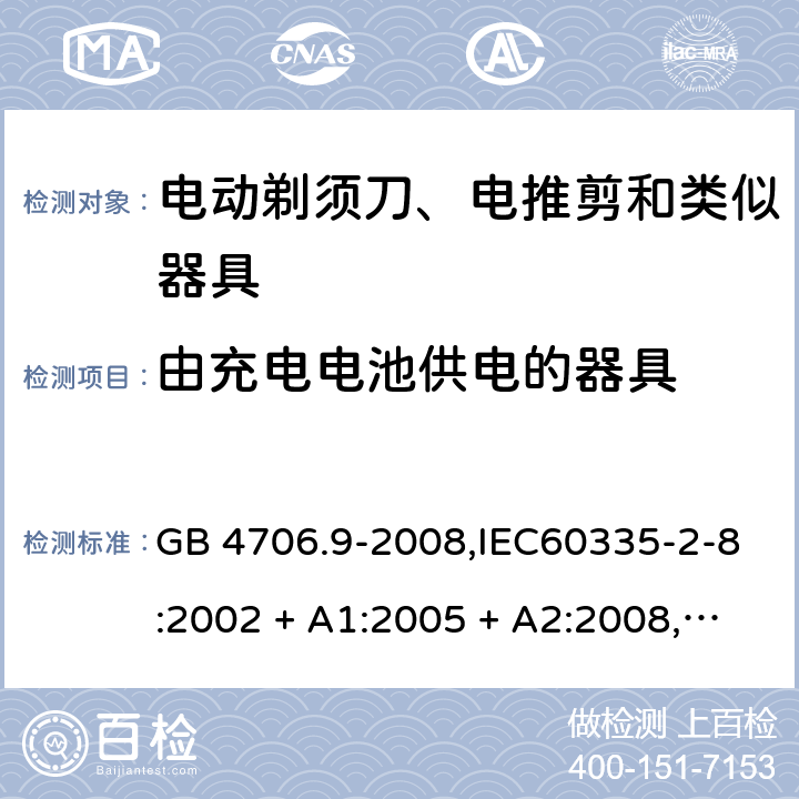 由充电电池供电的器具 家用和类似用途电器的安全 第2-8部分:电动剃须刀、电推剪及类似器具的特殊要求 GB 4706.9-2008,IEC60335-2-8:2002 + A1:2005 + A2:2008,
IEC 60335-2-8:2012 + A1:2015+A2:2018,AS/NZS 60335.2.8:2004 + A1:2006 + A2:2009,AS/NZS 60335.2.8:2013 + A1:2017+A2:2019,EN 60335-2-8-2003 + A1:2005 + A2:2008,EN 60335-2-8:2015 + A1:2016 GB 4706.1： 附录B 由充电电池供电的器具，IEC 60335-1,AS/NZS 60335.1和EN 60335-1：附录B由可以在器具内充电的充电电池供电的器具