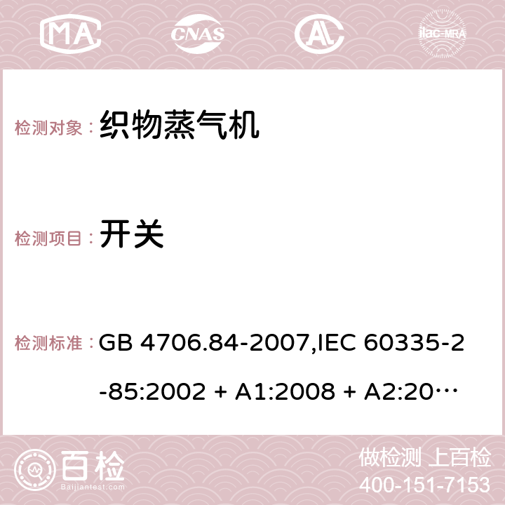 开关 家用和类似用途电器的安全 第2-85部分:织物蒸气机的特殊要求 GB 4706.84-2007,IEC 60335-2-85:2002 + A1:2008 + A2:2017,AS/NZS 60335.2.85:2005
+ A1:2009,AS/NZS 60335.2.85:2018,EN 60335-2-85:2003 + A1:2008+A11:2018 + A2:2020 附录H