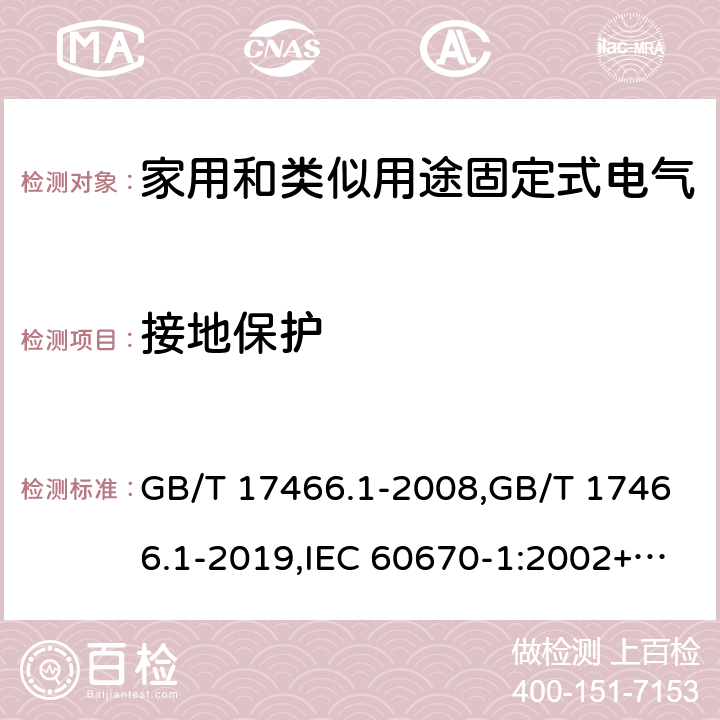 接地保护 家用和类似用途固定式电气装置电器附件安装盒和外壳 第1部分:通用要求 GB/T 17466.1-2008,GB/T 17466.1-2019,IEC 60670-1:2002+A1:2011,IEC 60670-1:2015, 
AS/NZS IEC 60670.1:2012 
EN 60670-1:2005 +ISH1:2009+ A1:2013 11