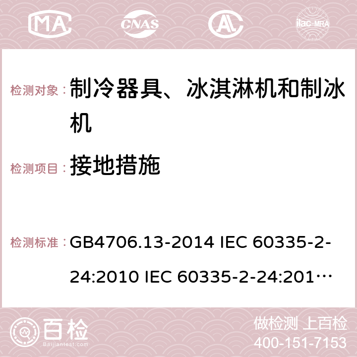 接地措施 家用和类似用途电器的安全 制冷器具、冰淇淋机和制冰机的特殊要求 GB4706.13-2014 IEC 60335-2-24:2010 IEC 60335-2-24:2010/AMD1:2012 IEC 60335-2-24:2002 IEC 60335-2-24:2002/AMD1:2005 IEC 60335-2-24:2002/AMD2:2007 EN 60335-2-24:2010 27