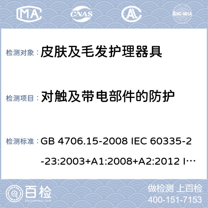 对触及带电部件的防护 家用和类似用途电器的安全 皮肤及毛发护理器具的特殊要求 GB 4706.15-2008 IEC 60335-2-23:2003+A1:2008+A2:2012 IEC 60335-2-23:2016 IEC 60335-2-23:2016+A1:2019 EN 60335-2-23:2003+A1:2008 EN 60335-2-23:2003+A2:2015 AS/NZS 60335.2.23:2012+A1:2015 AS/NZS 60335.2.23:2017 8