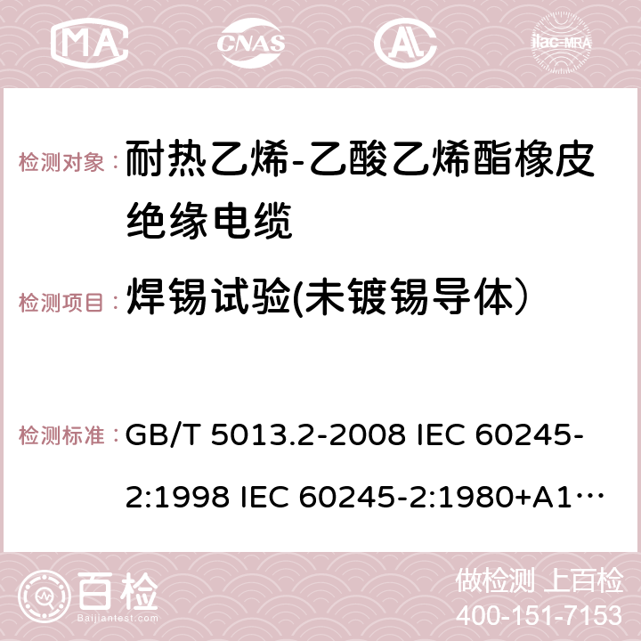 焊锡试验(未镀锡导体） 额定电压450/750V及以下橡皮绝缘电缆 第2部分试验方法 GB/T 5013.2-2008 IEC 60245-2:1998 IEC 60245-2:1980+A1:1985 IEC 60245-2:1994+A1:1997+A2:1998 J 60245-2（H20） JIS C 3663-2：2003 1.12