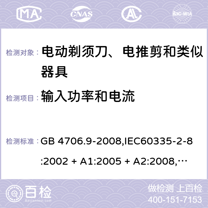 输入功率和电流 家用和类似用途电器的安全 第2-8部分:电动剃须刀、电推剪及类似器具的特殊要求 GB 4706.9-2008,IEC60335-2-8:2002 + A1:2005 + A2:2008,
IEC 60335-2-8:2012 + A1:2015+A2:2018,AS/NZS 60335.2.8:2004 + A1:2006 + A2:2009,AS/NZS 60335.2.8:2013 + A1:2017+A2:2019,EN 60335-2-8-2003 + A1:2005 + A2:2008,EN 60335-2-8:2015 + A1:2016 10