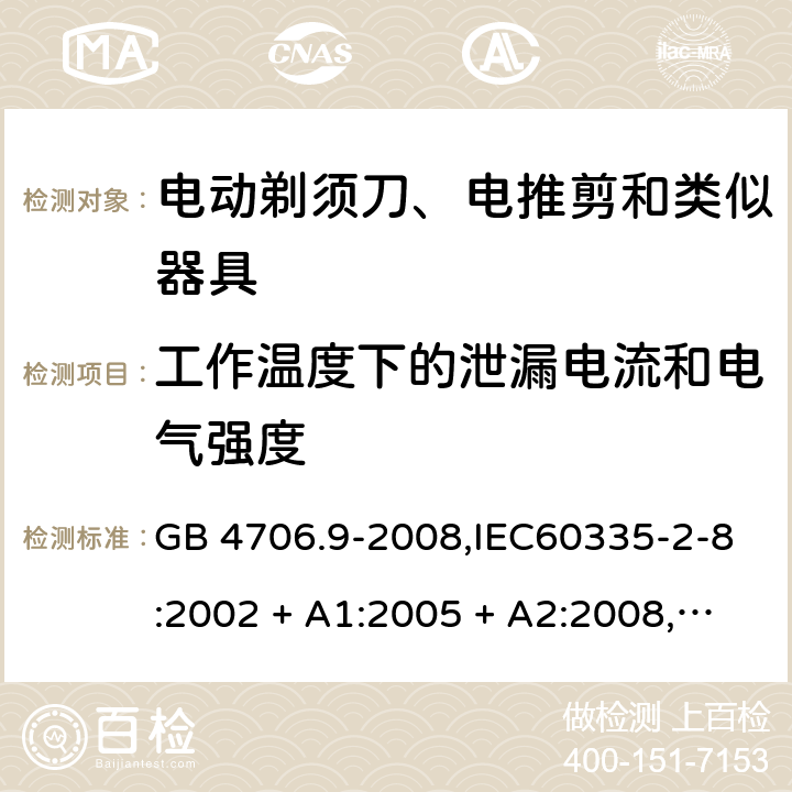 工作温度下的泄漏电流和电气强度 家用和类似用途电器的安全 第2-8部分:电动剃须刀、电推剪及类似器具的特殊要求 GB 4706.9-2008,IEC60335-2-8:2002 + A1:2005 + A2:2008,
IEC 60335-2-8:2012 + A1:2015+A2:2018,AS/NZS 60335.2.8:2004 + A1:2006 + A2:2009,AS/NZS 60335.2.8:2013 + A1:2017+A2:2019,EN 60335-2-8-2003 + A1:2005 + A2:2008,EN 60335-2-8:2015 + A1:2016 13